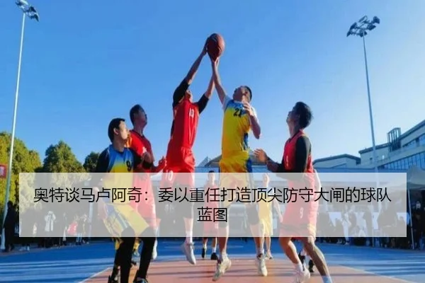 奥特谈马卢阿奇：委以重任打造顶尖防守大闸的球队蓝图